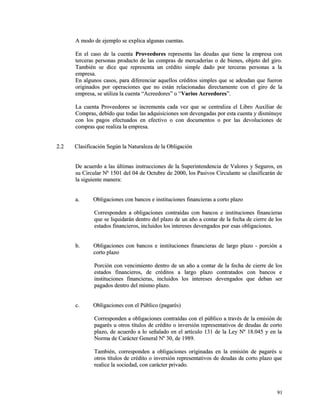 A modo de ejemplo se eexxpplliiccaa aallgguunnaass ccuueennttaass.. 
EEnn eell ccaassoo ddee llaa ccuueennttaa PPrroovveeeeddoorreess rreepprreesseennttaa llaass ddeeuuddaass qquuee ttiieennee llaa eemmpprreessaa ccoonn 
tteerrcceerraass ppeerrssoonnaass pprroodduuccttoo ddee llaass ccoommpprraass ddee mmeerrccaaddeerrííaass oo ddee bbiieenneess,, oobbjjeettoo ddeell ggiirroo.. 
TTaammbbiiéénn ssee ddiiccee qquuee rreepprreesseennttaa uunn ccrrééddiittoo ssiimmppllee ddaaddoo ppoorr tteerrcceerraass ppeerrssoonnaass aa llaa 
eemmpprreessaa.. 
EEnn aallgguunnooss ccaassooss,, ppaarraa ddiiffeerreenncciiaarr aaqquueellllooss ccrrééddiittooss ssiimmpplleess qquuee ssee aaddeeuuddaann qquuee ffuueerroonn 
oorriiggiinnaaddooss ppoorr ooppeerraacciioonneess qquuee nnoo eessttáánn rreellaacciioonnaaddaass ddiirreeccttaammeennttee ccoonn eell ggiirroo ddee llaa 
eemmpprreessaa,, ssee uuttiilliizzaa llaa ccuueennttaa ““AAccrreeeeddoorreess”” oo ““VVaarriiooss AAccrreeeeddoorreess””.. 
LLaa ccuueennttaa PPrroovveeeeddoorreess ssee iinnccrreemmeennttaa ccaaddaa vveezz qquuee ssee cceennttrraalliizzaa eell LLiibbrroo AAuuxxiilliiaarr ddee 
CCoommpprraass,, ddeebbiiddoo qquuee ttooddaass llaass aaddqquuiissiicciioonneess ssoonn ddeevveennggaaddaass ppoorr eessttaa ccuueennttaa yy ddiissmmiinnuuyyee 
ccoonn llooss ppaaggooss eeffeeccttuuaaddooss eenn eeffeeccttiivvoo oo ccoonn ddooccuummeennttooss oo ppoorr llaass ddeevvoolluucciioonneess ddee 
ccoommpprraass qquuee rreeaalliizzaa llaa eemmpprreessaa.. 
22..22 CCllaassiiffiiccaacciióónn SSeeggúúnn llaa NNaattuurraalleezzaa ddee llaa OObblliiggaacciióónn 
DDee aaccuueerrddoo aa llaass úúllttiimmaass iinnssttrruucccciioonneess ddee llaa SSuuppeerriinntteennddeenncciiaa ddee VVaalloorreess yy SSeegguurrooss,, eenn 
ssuu CCiirrccuullaarr NNº 11550011 ddeell 0044 ddee OOccttuubbrree ddee 22000000,, llooss PPaassiivvooss CCiirrccuullaannttee ssee ccllaassiiffiiccaarráánn ddee 
llaa ssiigguuiieennttee mmaanneerraa:: 
aa.. OObblliiggaacciioonneess ccoonn bbaannccooss ee iinnssttiittuucciioonneess ffiinnaanncciieerraass aa ccoorrttoo ppllaazzoo 
CCoorrrreessppoonnddeenn aa oobblliiggaacciioonneess ccoonnttrraaííddaass ccoonn bbaannccooss ee iinnssttiittuucciioonneess ffiinnaanncciieerraass 
qquuee ssee lliiqquuiiddaarráánn ddeennttrroo ddeell ppllaazzoo ddee uunn aaññoo aa ccoonnttaarr ddee llaa ffeecchhaa ddee cciieerrrree ddee llooss 
eessttaaddooss ffiinnaanncciieerrooss,, iinncclluuiiddooss llooss iinntteerreesseess ddeevveennggaaddooss ppoorr eessaass oobblliiggaacciioonneess.. 
bb.. OObblliiggaacciioonneess ccoonn bbaannccooss ee iinnssttiittuucciioonneess ffiinnaanncciieerraass ddee llaarrggoo ppllaazzoo -- ppoorrcciióónn aa 
ccoorrttoo ppllaazzoo 
PPoorrcciióónn ccoonn vveenncciimmiieennttoo ddeennttrroo ddee uunn aaññoo aa ccoonnttaarr ddee llaa ffeecchhaa ddee cciieerrrree ddee llooss 
eessttaaddooss ffiinnaanncciieerrooss,, ddee ccrrééddiittooss aa llaarrggoo ppllaazzoo ccoonnttrraattaaddooss ccoonn bbaannccooss ee 
iinnssttiittuucciioonneess ffiinnaanncciieerraass,, iinncclluuiiddooss llooss iinntteerreesseess ddeevveennggaaddooss qquuee ddeebbaann sseerr 
ppaaggaaddooss ddeennttrroo ddeell mmiissmmoo ppllaazzoo.. 
cc.. OObblliiggaacciioonneess ccoonn eell PPúúbblliiccoo ((ppaaggaarrééss)) 
CCoorrrreessppoonnddeenn aa oobblliiggaacciioonneess ccoonnttrraaííddaass ccoonn eell ppúúbblliiccoo aa ttrraavvééss ddee llaa eemmiissiióónn ddee 
ppaaggaarrééss uu oottrrooss ttííttuullooss ddee ccrrééddiittoo oo iinnvveerrssiióónn rreepprreesseennttaattiivvooss ddee ddeeuuddaass ddee ccoorrttoo 
ppllaazzoo,, ddee aaccuueerrddoo aa lloo sseeññaallaaddoo eenn eell aarrttííccuulloo 113311 ddee llaa LLeeyy NNº 1188..004455 yy eenn llaa 
NNoorrmmaa ddee CCaarráácctteerr GGeenneerraall NNº 3300,, ddee 11998899.. 
TTaammbbiiéénn,, ccoorrrreessppoonnddeenn aa oobblliiggaacciioonneess oorriiggiinnaaddaass eenn llaa eemmiissiióónn ddee ppaaggaarrééss uu 
oottrrooss ttííttuullooss ddee ccrrééddiittoo oo iinnvveerrssiióónn rreepprreesseennttaattiivvooss ddee ddeeuuddaass ddee ccoorrttoo ppllaazzoo qquuee 
rreeaalliiccee llaa ssoocciieeddaadd,, ccoonn ccaarráácctteerr pprriivvaaddoo.. 
9911 
 