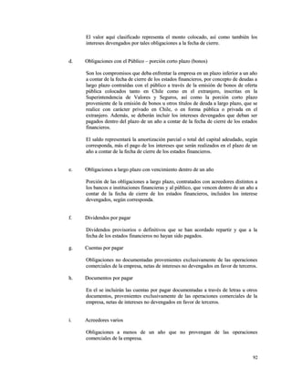 El valor aquí clasificado representa el monto colocado, aassíí ccoommoo ttaammbbiiéénn llooss 
iinntteerreesseess ddeevveennggaaddooss ppoorr ttaalleess oobblliiggaacciioonneess aa llaa ffeecchhaa ddee cciieerrrree.. 
dd.. OObblliiggaacciioonneess ccoonn eell PPúúbblliiccoo –– ppoorrcciióónn ccoorrttoo ppllaazzoo ((bboonnooss)) 
SSoonn llooss ccoommpprroommiissooss qquuee ddeebbaa eennffrreennttaarr llaa eemmpprreessaa eenn uunn ppllaazzoo iinnffeerriioorr aa uunn aaññoo 
aa ccoonnttaarr ddee llaa ffeecchhaa ddee cciieerrrree ddee llooss eessttaaddooss ffiinnaanncciieerrooss,, ppoorr ccoonncceeppttoo ddee ddeeuuddaass aa 
llaarrggoo ppllaazzoo ccoonnttrraaííddaass ccoonn eell ppúúbblliiccoo aa ttrraavvééss ddee llaa eemmiissiióónn ddee bboonnooss ddee ooffeerrttaa 
ppúúbblliiccaa ccoollooccaaddooss ttaannttoo eenn CChhiillee ccoommoo eenn eell eexxttrraannjjeerroo,, iinnssccrriittaass eenn llaa 
SSuuppeerriinntteennddeenncciiaa ddee VVaalloorreess yy SSeegguurrooss,, aassíí ccoommoo llaa ppoorrcciióónn ccoorrttoo ppllaazzoo 
pprroovveenniieennttee ddee llaa eemmiissiióónn ddee bboonnooss uu oottrrooss ttííttuullooss ddee ddeeuuddaa aa llaarrggoo ppllaazzoo,, qquuee ssee 
rreeaalliiccee ccoonn ccaarráácctteerr pprriivvaaddoo eenn CChhiillee,, oo eenn ffoorrmmaa ppúúbblliiccaa oo pprriivvaaddaa eenn eell 
eexxttrraannjjeerroo.. AAddeemmááss,, ssee ddeebbeerráánn iinncclluuiirr llooss iinntteerreesseess ddeevveennggaaddooss qquuee ddeebbaann sseerr 
ppaaggaaddooss ddeennttrroo ddeell ppllaazzoo ddee uunn aaññoo aa ccoonnttaarr ddee llaa ffeecchhaa ddee cciieerrrree ddee llooss eessttaaddooss 
ffiinnaanncciieerrooss.. 
EEll ssaallddoo rreepprreesseennttaarráá llaa aammoorrttiizzaacciióónn ppaarrcciiaall oo ttoottaall ddeell ccaappiittaall aaddeeuuddaaddoo,, sseeggúúnn 
ccoorrrreessppoonnddaa,, mmááss eell ppaaggoo ddee llooss iinntteerreesseess qquuee sseerráánn rreeaalliizzaaddooss eenn eell ppllaazzoo ddee uunn 
aaññoo aa ccoonnttaarr ddee llaa ffeecchhaa ddee cciieerrrree ddee llooss eessttaaddooss ffiinnaanncciieerrooss.. 
ee.. OObblliiggaacciioonneess aa llaarrggoo ppllaazzoo ccoonn vveenncciimmiieennttoo ddeennttrroo ddee uunn aaññoo 
PPoorrcciióónn ddee llaass oobblliiggaacciioonneess aa llaarrggoo ppllaazzoo,, ccoonnttrraattaaddooss ccoonn aaccrreeeeddoorreess ddiissttiinnttooss aa 
llooss bbaannccooss ee iinnssttiittuucciioonneess ffiinnaanncciieerraass yy aall ppúúbblliiccoo,, qquuee vveenncceenn ddeennttrroo ddee uunn aaññoo aa 
ccoonnttaarr ddee llaa ffeecchhaa ddee cciieerrrree ddee llooss eessttaaddooss ffiinnaanncciieerrooss,, iinncclluuiiddooss llooss iinntteerreessee 
ddeevveennggaaddooss,, sseeggúúnn ccoorrrreessppoonnddaa.. 
ff.. DDiivviiddeennddooss ppoorr ppaaggaarr 
DDiivviiddeennddooss pprroovviissoorriiooss oo ddeeffiinniittiivvooss qquuee ssee hhaann aaccoorrddaaddoo rreeppaarrttiirr yy qquuee aa llaa 
ffeecchhaa ddee llooss eessttaaddooss ffiinnaanncciieerrooss nnoo hhaayyaann ssiiddoo ppaaggaaddooss.. 
gg.. CCuueennttaass ppoorr ppaaggaarr 
OObblliiggaacciioonneess nnoo ddooccuummeennttaaddaass pprroovveenniieenntteess eexxcclluussiivvaammeennttee ddee llaass ooppeerraacciioonneess 
ccoommeerrcciiaalleess ddee llaa eemmpprreessaa,, nneettaass ddee iinntteerreesseess nnoo ddeevveennggaaddooss eenn ffaavvoorr ddee tteerrcceerrooss.. 
hh.. DDooccuummeennttooss ppoorr ppaaggaarr 
EEnn eell ssee iinncclluuiirráánn llaass ccuueennttaass ppoorr ppaaggaarr ddooccuummeennttaaddaass aa ttrraavvééss ddee lleettrraass uu oottrrooss 
ddooccuummeennttooss,, pprroovveenniieenntteess eexxcclluussiivvaammeennttee ddee llaass ooppeerraacciioonneess ccoommeerrcciiaalleess ddee llaa 
eemmpprreessaa,, nneettaass ddee iinntteerreesseess nnoo ddeevveennggaaddooss eenn ffaavvoorr ddee tteerrcceerrooss.. 
ii.. AAccrreeeeddoorreess vvaarriiooss 
OObblliiggaacciioonneess aa mmeennooss ddee uunn aaññoo qquuee nnoo pprroovveennggaann ddee llaass ooppeerraacciioonneess 
ccoommeerrcciiaalleess ddee llaa eemmpprreessaa.. 
9922 
 