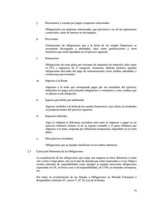 jj.. DDooccuummeennttooss yy ccuueennttaass ppoorr ppaaggaarr aa eemmpprreessaass rreellaacciioonnaaddaass 
OObblliiggaacciioonneess ccoonn eemmpprreessaass rreellaacciioonnaaddaass,, qquuee pprroovviieenneenn oo nnoo ddee llaass ooppeerraacciioonneess 
ccoommeerrcciiaalleess,, nneettaass ddee iinntteerreessee nnoo ddeevveennggaaddooss.. 
kk.. PPrroovviissiioonneess 
EEssttiimmaacciioonneess ddee oobblliiggaacciioonneess qquuee aa llaa ffeecchhaa ddee llooss eessttaaddooss ffiinnaanncciieerrooss ssee 
eennccuueennttrraann ddeevveennggaaddaass oo aaddeeuuddaaddaass,, ttaalleess ccoommoo ggrraattiiffiiccaacciioonneess yy oottrrooss 
bbeenneeffiicciiooss qquuee sseerráánn lliiqquuiiddaaddooss eenn eell eejjeerrcciicciioo ssiigguuiieennttee.. 
ll.. RReetteenncciioonneess 
OObblliiggaacciioonneess ddee ccoorrttoo ppllaazzoo ppoorr ccoonncceeppttoo ddee iimmppuueessttooss ddee rreetteenncciióónn,, ttaalleess ccoommoo 
eell IIVVAA ee iimmppuueessttooss ddee 22ª ccaatteeggoorrííaa.. AAssiimmiissmmoo,, ddeebbeerráánn iinncclluuiirrssee aaqquueellllaass 
oobblliiggaacciioonneess ddeerriivvaaddaass ddeell ppaaggoo ddee rreemmuunneerraacciioonneess ccoommoo ssuueellddooss aaddeeuuddaaddooss yy 
ccoottiizzaacciioonneess pprreevviissiioonnaalleess.. 
mm.. IImmppuueessttoo aa llaa RReennttaa 
IImmppuueessttoo aa llaa rreennttaa qquuee ccoorrrreessppoonnddee ppaaggaarr ppoorr llooss rreessuullttaaddooss ddeell eejjeerrcciicciioo,, 
ddeedduucciiddooss llooss ppaaggooss pprroovviissiioonnaalleess oobblliiggaattoorriiooss oo vvoolluunnttaarriiooss yy oottrrooss ccrrééddiittooss qquuee 
ssee aapplliiccaann aa eessttaa oobblliiggaacciióónn.. 
nn.. IInnggrreessooss ppeerrcciibbiiddooss ppoorr aaddeellaannttaaddoo 
IInnggrreessooss rreecciibbiiddooss aa llaa ffeecchhaa ddee llooss eessttaaddooss ffiinnaanncciieerrooss,, ccuuyyoo eeffeeccttoo eenn rreessuullttaaddooss 
ssee pprroodduucciirráá ddeennttrroo ddeell eejjeerrcciicciioo ssiigguuiieennttee.. 
ññ.. IImmppuueessttooss ddiiffeerriiddooss 
AAqquuíí ssee rreefflleejjaarráá llaa ddiiffeerreenncciiaa aaccrreeeeddoorraa nneettaa eennttrree eell iimmppuueessttoo aa ppaaggaarr eenn uunn 
eejjeerrcciicciioo ttrriibbuuttaarriioo ddiissttiinnttoo aall ddee ssuu rreeggiissttrroo ccoonnttaabbllee yy eell ggaassttoo ttrriibbuuttaarriioo ppoorr 
iimmppuueessttoo aa llaa rreennttaa,, oorriiggiinnaaddaa ppoorr ddiiffeerreenncciiaass tteemmppoorraarriiaass iimmppoonniibblleess eenn eell ccoorrttoo 
ppllaazzoo.. 
oo.. OOttrrooss ppaassiivvooss cciirrccuullaanntteess 
OObblliiggaacciioonneess qquuee nnoo ppuueeddaann ccllaassiiffiiccaarrssee eenn llooss rruubbrrooss aanntteerriioorreess.. 
22..33 CCoorrrreecccciióónn MMoonneettaarriiaa ddee llaass OObblliiggaacciioonneess 
LLaa aaccttuuaalliizzaacciióónn ddee llaass oobblliiggaacciioonneess qquuee tteennggaa uunnaa eemmpprreessaa nnoo hhaaccee ddiiffeerreenncciiaa ssii ééssttaass 
ssoonn aa ccoorrttoo oo llaarrggoo ppllaazzoo,, ssiinnoo eenn llee ttiippoo ddee mmoonneeddaa qquuee eessttáánn eexxpprreessaaddaass yy ssii eessoo oobblliiggaa oo 
eexxiisstteenn ccllááuussuullaass ddee rreeaajjuussttaabbiilliiddaadd,, ccoommoo eejjeemmpplloo ssee ppuueeddeenn mmeenncciioonnaarr oobblliiggaacciioonneess 
eexxpprreessaaddaass eenn UUFF,, eenn PPeessooss ((ccoonn oo ssiinn rreeaajjuussttaabbiilliiddaadd)),, eenn UUTTMM,, eenn mmoonneeddaass eexxttrraannjjeerraass,, 
eettcc.. 
PPoorr ttaannttoo,, llaa rreevvaalloorriizzaacciióónn ddee llaass DDeeuuddaass uu OObblliiggaacciioonneess eenn MMoonneeddaa EExxttrraannjjeerraa oo 
RReeaajjuussttaabblleess ((AArrttííccuulloo 4411º,, iinncciissoo 11º,, NNº 1100,, LLeeyy ddee llaa RReennttaa)).. 
9933 
 
