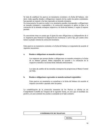 Se trata de establecer los pasivos no monetarios existentes a la ffeecchhaa ddeell bbaallaannccee,, vvaallee 
ddeecciirr,, ttooddaass aaqquueellllaass ddeeuuddaass uu oobblliiggaacciioonneess rreessppeeccttoo ddee llaass ccuuaalleess llaass ppaarrtteess ccoonnttrraattaanntteess 
hhaann ppaaccttaaddoo uunn rreeaajjuussttee oo llaass hhaann eexxpprreessaaddoo eenn mmoonneeddaa eexxttrraannjjeerraa.. 
EEnn ccoonnsseeccuueenncciiaa,, llooss ppaassiivvooss rreeaalleess oo nnoo mmoonneettaarriiooss ppuueeddeenn ccoorrrreessppoonnddeerr aa oobblliiggaacciioonneess 
eenn mmoonneeddaa eexxttrraannjjeerraa oo rreeaajjuussttaabblleess yy llaa ccoorrrreecccciióónn mmoonneettaarriiaa ssee aapplliiccaa eenn bbaassee aa llaa 
ccoottiizzaacciióónn ddee llaa mmoonneeddaa eexxttrraannjjeerraa rreessppeeccttiivvaa aa llaa ffeecchhaa ddeell bbaallaannccee,, oo sseeggúúnn eell rreeaajjuussttee 
ppaaccttaaddoo.. 
EEss ccoonnvveenniieennttee tteenneerr eenn ccuueennttaa qquuee eell aajjuussttee ddee eessttaass oobblliiggaacciioonneess eess iinnddeeppeennddiieennttee ddee ssíí 
ssee oorriiggiinnaarroonn ppaarraa ffiinnaanncciiaarr llaa aaddqquuiissiicciióónn ddee eexxiisstteenncciiaass oo aaccttiivvoo ffiijjoo,, ppoorr ccuuaannttoo ééssttooss 
ttiieenneenn ssuu pprrooppiioo ssiisstteemmaa ddee ccoorrrreecccciióónn mmoonneettaarriiaa.. 
EEssttooss ppaassiivvooss nnoo mmoonneettaarriiooss eexxiisstteenntteess aa llaa ffeecchhaa ddeell bbaallaannccee ssee rreeaajjuussttaarráánn ddee aaccuueerrddoo aall 
ssiigguuiieennttee mmeeccaanniissmmoo:: 
aa.. DDeeuuddaass uu oobblliiggaacciioonneess eenn mmoonneeddaa eexxttrraannjjeerraa:: 
LLaass eemmpprreessaass qquuee ppoosseeaann ddeeuuddaass uu oobblliiggaacciioonneess eenn mmoonneeddaa eexxttrraannjjeerraa aa llaa ffeecchhaa 
ddee ssuu bbaallaannccee ggeenneerraall,, ddeebbeenn rreeaajjuussttaarrllaa ddee aaccuueerrddoo aa llaa ccoottiizzaacciióónn ddee llaa 
rreessppeeccttiivvaa mmoonneeddaa aa llaa mmiissmmaa ffeecchhaa iinnddiiccaaddaa aanntteerriioorrmmeennttee.. 
LLooss ttiippooss ddee ccaammbbiioo ddee llaass mmoonneeddaass eexxttrraannjjeerraass llaass pprrooppoorrcciioonnaa eell BBaannccoo CCeennttrraall 
ddee CChhiillee.. 
bb.. DDeeuuddaass uu oobblliiggaacciioonneess eexxpprreessaaddaass eenn mmoonneeddaa nnaacciioonnaall rreeaajjuussttaabblleess:: 
EEssttooss ppaassiivvooss nnoo mmoonneettaarriiooss ssee aaccttuuaalliizzaann aa llaa ffeecchhaa ddeell bbaallaannccee ddee aaccuueerrddoo aall 
rreeaajjuussttee ccoonnvveenniiddoo oo ppaaccttaaddoo eennttrree llaass ppaarrtteess.. 
LLaa ccoonnttaabbiilliizzaacciióónn ddee llaa ccoorrrreecccciióónn mmoonneettaarriiaa ddee llooss PPaassiivvooss ssee eeffeeccttúúaa eenn uunn 
CCoommpprroobbaannttee CCoonnttaabbllee ddee TTrraassppaassoo ddee llaa ssiigguuiieennttee ffoorrmmaa,, eenn ccaassoo qquuee eell rreessuullttaaddoo sseeaa 
ppoossiittiivvoo,, eenn ccaassoo ccoonnttrraarriioo llaass ccuueennttaass ssee aannoottaarráánn eenn eell llaaddoo ccoonnttrraarriioo:: 
9944 
CCOOMMPPRROOBBAANNTTEE DDEE TTRRAASSPPAASSOO 
FFEECCHHAA:: 
 