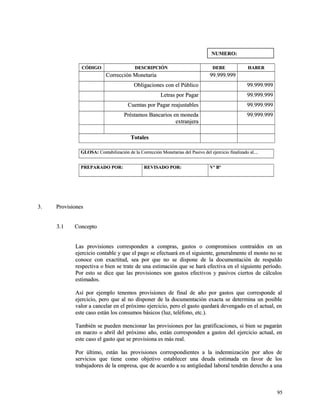 CCÓÓDDIIGGOO DDEESSCCRRIIPPCCIIÓÓNN DDEEBBEE HHAABBEERR 
CCoorrrreecccciióónn MMoonneettaarriiaa 9999..999999..999999 
OObblliiggaacciioonneess ccoonn eell PPúúbblliiccoo 9999..999999..999999 
LLeettrraass ppoorr PPaaggaarr 9999..999999..999999 
CCuueennttaass ppoorr PPaaggaarr rreeaajjuussttaabblleess 9999..999999..999999 
PPrrééssttaammooss BBaannccaarriiooss eenn mmoonneeddaa 
eexxttrraannjjeerraa 
9999..999999..999999 
TToottaalleess 
GGLLOOSSAA:: CCoonnttaabbiilliizzaacciióónn ddee llaa CCoorrrreecccciióónn MMoonneettaarriiaass ddeell PPaassiivvoo ddeell eejjeerrcciicciioo ffiinnaalliizzaaddoo aall........ 
PPRREEPPAARRAADDOO PPOORR:: RREEVVIISSAADDOO PPOORR:: VVº BBº 
33.. PPrroovviissiioonneess 
33..11 CCoonncceeppttoo 
LLaass pprroovviissiioonneess ccoorrrreessppoonnddeenn aa ccoommpprraass,, ggaassttooss oo ccoommpprroommiissooss ccoonnttrraaííddooss eenn uunn 
eejjeerrcciicciioo ccoonnttaabbllee yy qquuee eell ppaaggoo ssee eeffeeccttuuaarráá eenn eell ssiigguuiieennttee,, ggeenneerraallmmeennttee eell mmoonnttoo nnoo ssee 
ccoonnooccee ccoonn eexxaaccttiittuudd,, sseeaa ppoorr qquuee nnoo ssee ddiissppoonnee ddee llaa ddooccuummeennttaacciióónn ddee rreessppaallddoo 
rreessppeeccttiivvaa oo bbiieenn ssee ttrraattee ddee uunnaa eessttiimmaacciióónn qquuee ssee hhaarráá eeffeeccttiivvaa eenn eell ssiigguuiieennttee ppeerrííooddoo.. 
PPoorr eessttoo ssee ddiiccee qquuee llaass pprroovviissiioonneess ssoonn ggaassttooss eeffeeccttiivvooss yy ppaassiivvooss cciieerrttooss ddee ccáállccuullooss 
eessttiimmaaddooss.. 
AAssíí ppoorr eejjeemmpplloo tteenneemmooss pprroovviissiioonneess ddee ffiinnaall ddee aaññoo ppoorr ggaassttooss qquuee ccoorrrreessppoonnddee aall 
eejjeerrcciicciioo,, ppeerroo qquuee aall nnoo ddiissppoonneerr ddee llaa ddooccuummeennttaacciióónn eexxaaccttaa ssee ddeetteerrmmiinnaa uunn ppoossiibbllee 
vvaalloorr aa ccaanncceellaarr eenn eell pprróóxxiimmoo eejjeerrcciicciioo,, ppeerroo eell ggaassttoo qquueeddaarráá ddeevveennggaaddoo eenn eell aaccttuuaall,, eenn 
eessttee ccaassoo eessttáánn llooss ccoonnssuummooss bbáássiiccooss ((lluuzz,, tteellééffoonnoo,, eettcc..)).. 
TTaammbbiiéénn ssee ppuueeddeenn mmeenncciioonnaarr llaass pprroovviissiioonneess ppoorr llaass ggrraattiiffiiccaacciioonneess,, ssii bbiieenn ssee ppaaggaarráánn 
eenn mmaarrzzoo oo aabbrriill ddeell pprróóxxiimmoo aaññoo,, eessttáánn ccoorrrreessppoonnddeenn aa ggaassttooss ddeell eejjeerrcciicciioo aaccttuuaall,, eenn 
eessttee ccaassoo eell ggaassttoo qquuee ssee pprroovviissiioonnaa eess mmááss rreeaall.. 
PPoorr úúllttiimmoo,, eessttáánn llaass pprroovviissiioonneess ccoorrrreessppoonnddiieenntteess aa llaa iinnddeemmnniizzaacciióónn ppoorr aaññooss ddee 
sseerrvviicciiooss qquuee ttiieennee ccoommoo oobbjjeettiivvoo eessttaabblleecceerr uunnaa ddeeuuddaa eessttiimmaaddaa eenn ffaavvoorr ddee llooss 
ttrraabbaajjaaddoorreess ddee llaa eemmpprreessaa,, qquuee ddee aaccuueerrddoo aa ssuu aannttiiggüüeeddaadd llaabboorraall tteennddrráánn ddeerreecchhoo aa uunnaa 
9955 
NNUUMMEERROO:: 
 