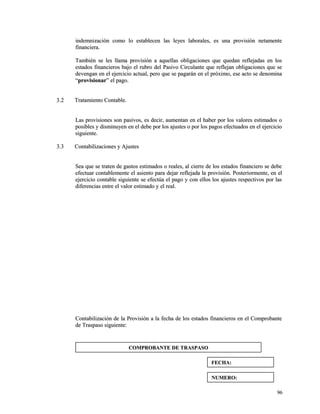indemnización como lo establecen las leyes laborales, eess uunnaa pprroovviissiióónn nneettaammeennttee 
ffiinnaanncciieerraa.. 
TTaammbbiiéénn ssee lleess llllaammaa pprroovviissiióónn aa aaqquueellllaass oobblliiggaacciioonneess qquuee qquueeddaann rreefflleejjaaddaass eenn llooss 
eessttaaddooss ffiinnaanncciieerrooss bbaajjoo eell rruubbrroo ddeell PPaassiivvoo CCiirrccuullaannttee qquuee rreefflleejjaann oobblliiggaacciioonneess qquuee ssee 
ddeevveennggaann eenn eell eejjeerrcciicciioo aaccttuuaall,, ppeerroo qquuee ssee ppaaggaarráánn eenn eell pprróóxxiimmoo,, eessee aaccttoo ssee ddeennoommiinnaa 
““pprroovviissiioonnaarr”” eell ppaaggoo.. 
33..22 TTrraattaammiieennttoo CCoonnttaabbllee.. 
LLaass pprroovviissiioonneess ssoonn ppaassiivvooss,, eess ddeecciirr,, aauummeennttaann eenn eell hhaabbeerr ppoorr llooss vvaalloorreess eessttiimmaaddooss oo 
ppoossiibblleess yy ddiissmmiinnuuyyeenn eenn eell ddeebbee ppoorr llooss aajjuusstteess oo ppoorr llooss ppaaggooss eeffeeccttuuaaddooss eenn eell eejjeerrcciicciioo 
ssiigguuiieennttee.. 
33..33 CCoonnttaabbiilliizzaacciioonneess yy AAjjuusstteess 
SSeeaa qquuee ssee ttrraatteenn ddee ggaassttooss eessttiimmaaddooss oo rreeaalleess,, aall cciieerrrree ddee llooss eessttaaddooss ffiinnaanncciieerroo ssee ddeebbee 
eeffeeccttuuaarr ccoonnttaabblleemmeennttee eell aassiieennttoo ppaarraa ddeejjaarr rreefflleejjaaddaa llaa pprroovviissiióónn.. PPoosstteerriioorrmmeennttee,, eenn eell 
eejjeerrcciicciioo ccoonnttaabbllee ssiigguuiieennttee ssee eeffeeccttúúaa eell ppaaggoo yy ccoonn eellllooss llooss aajjuusstteess rreessppeeccttiivvooss ppoorr llaass 
ddiiffeerreenncciiaass eennttrree eell vvaalloorr eessttiimmaaddoo yy eell rreeaall.. 
CCoonnttaabbiilliizzaacciióónn ddee llaa PPrroovviissiióónn aa llaa ffeecchhaa ddee llooss eessttaaddooss ffiinnaanncciieerrooss eenn eell CCoommpprroobbaannttee 
ddee TTrraassppaassoo ssiigguuiieennttee:: 
9966 
CCOOMMPPRROOBBAANNTTEE DDEE TTRRAASSPPAASSOO 
FFEECCHHAA:: 
NNUUMMEERROO:: 
 