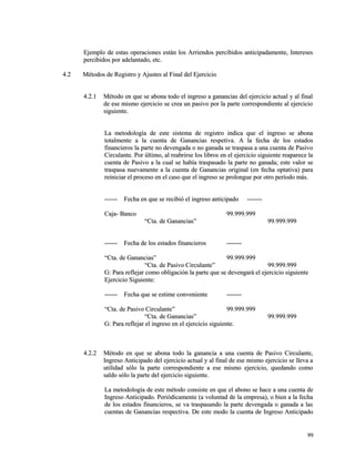 Ejemplo de estas operaciones están los Arriendos percibidos anticipadamente, IInntteerreesseess 
ppeerrcciibbiiddooss ppoorr aaddeellaannttaaddoo,, eettcc.. 
44..22 MMééttooddooss ddee RReeggiissttrroo yy AAjjuusstteess aall FFiinnaall ddeell EEjjeerrcciicciioo 
44..22..11 MMééttooddoo eenn qquuee ssee aabboonnaa ttooddoo eell iinnggrreessoo aa ggaannaanncciiaass ddeell eejjeerrcciicciioo aaccttuuaall yy aall ffiinnaall 
ddee eessee mmiissmmoo eejjeerrcciicciioo ssee ccrreeaa uunn ppaassiivvoo ppoorr llaa ppaarrttee ccoorrrreessppoonnddiieennttee aall eejjeerrcciicciioo 
ssiigguuiieennttee.. 
LLaa mmeettooddoollooggííaa ddee eessttee ssiisstteemmaa ddee rreeggiissttrroo iinnddiiccaa qquuee eell iinnggrreessoo ssee aabboonnaa 
ttoottaallmmeennttee aa llaa ccuueennttaa ddee GGaannaanncciiaass rreessppeettiivvaa.. AA llaa ffeecchhaa ddee llooss eessttaaddooss 
ffiinnaanncciieerrooss llaa ppaarrttee nnoo ddeevveennggaaddaa oo nnoo ggaannaaddaa ssee ttrraassppaassaa aa uunnaa ccuueennttaa ddee PPaassiivvoo 
CCiirrccuullaannttee.. PPoorr úúllttiimmoo,, aall rreeaabbrriirrssee llooss lliibbrrooss eenn eell eejjeerrcciicciioo ssiigguuiieennttee rreeaappaarreeccee llaa 
ccuueennttaa ddee PPaassiivvoo aa llaa ccuuaall ssee hhaabbííaa ttrraassppaassaaddoo llaa ppaarrttee nnoo ggaannaaddaa;; eessttee vvaalloorr ssee 
ttrraassppaassaa nnuueevvaammeennttee aa llaa ccuueennttaa ddee GGaannaanncciiaass oorriiggiinnaall ((eenn ffeecchhaa ooppttaattiivvaa)) ppaarraa 
rreeiinniicciiaarr eell pprroocceessoo eenn eell ccaassoo qquuee eell iinnggrreessoo ssee pprroolloonngguuee ppoorr oottrroo ppeerrííooddoo mmááss.. 
------------ FFeecchhaa eenn qquuee ssee rreecciibbiióó eell iinnggrreessoo aannttiicciippaaddoo -------------- 
CCaajjaa-- BBaannccoo 9999..999999..999999 
““CCttaa.. ddee GGaannaanncciiaass”” 9999..999999..999999 
------------ FFeecchhaa ddee llooss eessttaaddooss ffiinnaanncciieerrooss -------------- 
““CCttaa.. ddee GGaannaanncciiaass”” 9999..999999..999999 
““CCttaa.. ddee PPaassiivvoo CCiirrccuullaannttee”” 9999..999999..999999 
GG:: PPaarraa rreefflleejjaarr ccoommoo oobblliiggaacciióónn llaa ppaarrttee qquuee ssee ddeevveennggaarráá eell eejjeerrcciicciioo ssiigguuiieennttee 
EEjjeerrcciicciioo SSiigguuiieennttee:: 
------------ FFeecchhaa qquuee ssee eessttiimmee ccoonnvveenniieennttee -------------- 
““CCttaa.. ddee PPaassiivvoo CCiirrccuullaannttee”” 9999..999999..999999 
““CCttaa.. ddee GGaannaanncciiaass”” 9999..999999..999999 
GG:: PPaarraa rreefflleejjaarr eell iinnggrreessoo eenn eell eejjeerrcciicciioo ssiigguuiieennttee.. 
44..22..22 MMééttooddoo eenn qquuee ssee aabboonnaa ttooddoo llaa ggaannaanncciiaa aa uunnaa ccuueennttaa ddee PPaassiivvoo CCiirrccuullaannttee,, 
IInnggrreessoo AAnnttiicciippaaddoo ddeell eejjeerrcciicciioo aaccttuuaall yy aall ffiinnaall ddee eessee mmiissmmoo eejjeerrcciicciioo ssee lllleevvaa aa 
uuttiilliiddaadd ssóólloo llaa ppaarrttee ccoorrrreessppoonnddiieennttee aa eessee mmiissmmoo eejjeerrcciicciioo,, qquueeddaannddoo ccoommoo 
ssaallddoo ssóólloo llaa ppaarrttee ddeell eejjeerrcciicciioo ssiigguuiieennttee.. 
LLaa mmeettooddoollooggííaa ddee eessttee mmééttooddoo ccoonnssiissttee eenn qquuee eell aabboonnoo ssee hhaaccee aa uunnaa ccuueennttaa ddee 
IInnggrreessoo AAnnttiicciippaaddoo.. PPeerriióóddiiccaammeennttee ((aa vvoolluunnttaadd ddee llaa eemmpprreessaa)),, oo bbiieenn aa llaa ffeecchhaa 
ddee llooss eessttaaddooss ffiinnaanncciieerrooss,, ssee vvaa ttrraassppaassaannddoo llaa ppaarrttee ddeevveennggaaddaa oo ggaannaaddaa aa llaass 
ccuueennttaass ddee GGaannaanncciiaass rreessppeeccttiivvaa.. DDee eessttee mmooddoo llaa ccuueennttaa ddee IInnggrreessoo AAnnttiicciippaaddoo 
9999 
 