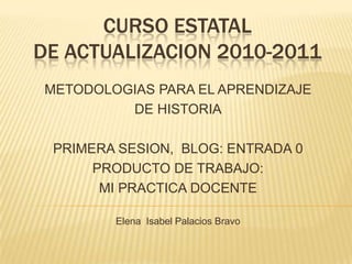 CURSO ESTATAL DE ACTUALIZACION 2010-2011,[object Object],METODOLOGIAS PARA EL APRENDIZAJE ,[object Object],DE HISTORIA,[object Object],PRIMERA SESION,  BLOG: ENTRADA 0,[object Object],PRODUCTO DE TRABAJO: ,[object Object],MI PRACTICA DOCENTE,[object Object],Elena  Isabel Palacios Bravo,[object Object]