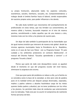 su   propia   Institución,   abarcando   todos   los   aspectos   culturales,
económicos, sociales, familiares, sexuales, etc. Comprometiéndonos a
trabajar desde el ámbito familiar hasta el laboral, siendo responsables
de nuestros propios actos, para poder influenciar a los demás.


      No cabe duda también que necesitamos del acompañamiento de
profesionales en estos temas, que nos brinden sus conocimientos, de
manera cálida y humana, buscando impactar en el otro de manera
positiva, sensibilizando a todos aquellos que de una manera u otra,
tenemos trato con los niños y los jóvenes de nuestro país.


      Sin dejar de lado también la participación de las Autoridades que
de igual manera tendrán que intervenir de manera más global desde las
mismas agencias municipales hasta la Presidencia de la            República,
como es el caso de San Luis Potosí con su Programa Estatal: “El auto
cuidado y los ambientes protectores en contexto Adolescente”, el
manual del Distrito Federal; “Escuelas aprendiendo a convivir” y el
programa “Escuela y Salud”.


      Pienso que parte de todo este desequilibrio social, se agudizó
desde el momento en que del programa escolar del nivel básico,
eliminaron la asignatura de civismo.


      Creo que gran parte del problema se reduce a ello, ya la familia no
se considera como la base de la sociedad, se dice pero solo de palabra
pues en la realidad vemos por doquier parejas divorciadas, separadas,
madres y padres solteros y abuelos haciéndose cargo de los nietos
quienes (todos padres y abuelos), por no tener problemas con los niños
y los jóvenes, les permiten toda clase de conductas que anteriormente
eran no toleradas. Todo esto por no asumir el compromiso de realmente
formar personas de bien.
 