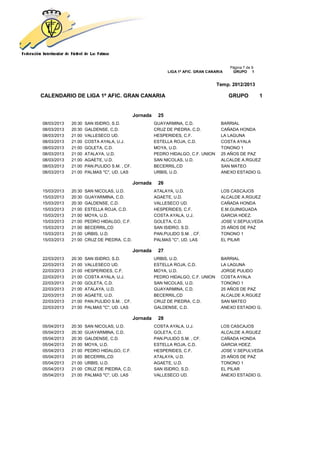 Página 7 de 9
                                                             LIGA 1ª AFIC. GRAN CANARIA    GRUPO 1


                                                                                    Temp. 2012/2013

CALENDARIO DE LIGA 1ª AFIC. GRAN CANARIA                                                  GRUPO           1


                                             Jornada    25
08/03/2013   20:30   SAN ISIDRO, S.D.                  GUAYARMINA, C.D.               BARRIAL
08/03/2013   20:30   GALDENSE, C.D.                    CRUZ DE PIEDRA, C.D.           CAÑADA HONDA
08/03/2013   21:00   VALLESECO UD.                     HESPERIDES, C.F.               LA LAGUNA
08/03/2013   21:00   COSTA AYALA, U.J.                 ESTELLA ROJA, C.D.             COSTA AYALA
08/03/2013   21:00   GOLETA, C.D.                      MOYA, U.D.                     TONONO 1
08/03/2013   21:00   ATALAYA, U.D.                     PEDRO HIDALGO, C.F. UNION      25 AÑOS DE PAZ
08/03/2013   21:00   AGAETE, U.D.                      SAN NICOLAS, U.D.              ALCALDE A.RGUEZ
08/03/2013   21:00   PAN.PULIDO S.M. , CF.             BECERRIL,CD                    SAN MATEO
08/03/2013   21:00   PALMAS "C", UD. LAS               URBIS, U.D.                    ANEXO ESTADIO G.

                                             Jornada    26
15/03/2013   20:30   SAN NICOLAS, U.D.                 ATALAYA, U.D.                  LOS CASCAJOS
15/03/2013   20:30   GUAYARMINA, C.D.                  AGAETE, U.D.                   ALCALDE A.RGUEZ
15/03/2013   20:30   GALDENSE, C.D.                    VALLESECO UD.                  CAÑADA HONDA
15/03/2013   21:00   ESTELLA ROJA, C.D.                HESPERIDES, C.F.               E.M.GUINIGUADA
15/03/2013   21:00   MOYA, U.D.                        COSTA AYALA, U.J.              GARCIA HDEZ.
15/03/2013   21:00   PEDRO HIDALGO, C.F.               GOLETA, C.D.                   JOSE V.SEPULVEDA
15/03/2013   21:00   BECERRIL,CD                       SAN ISIDRO, S.D.               25 AÑOS DE PAZ
15/03/2013   21:00   URBIS, U.D.                       PAN.PULIDO S.M. , CF.          TONONO 1
15/03/2013   21:00   CRUZ DE PIEDRA, C.D.              PALMAS "C", UD. LAS            EL PILAR

                                             Jornada    27
22/03/2013   20:30   SAN ISIDRO, S.D.                  URBIS, U.D.                    BARRIAL
22/03/2013   21:00   VALLESECO UD.                     ESTELLA ROJA, C.D.             LA LAGUNA
22/03/2013   21:00   HESPERIDES, C.F.                  MOYA, U.D.                     JORGE PULIDO
22/03/2013   21:00   COSTA AYALA, U.J.                 PEDRO HIDALGO, C.F. UNION      COSTA AYALA
22/03/2013   21:00   GOLETA, C.D.                      SAN NICOLAS, U.D.              TONONO 1
22/03/2013   21:00   ATALAYA, U.D.                     GUAYARMINA, C.D.               25 AÑOS DE PAZ
22/03/2013   21:00   AGAETE, U.D.                      BECERRIL,CD                    ALCALDE A.RGUEZ
22/03/2013   21:00   PAN.PULIDO S.M. , CF.             CRUZ DE PIEDRA, C.D.           SAN MATEO
22/03/2013   21:00   PALMAS "C", UD. LAS               GALDENSE, C.D.                 ANEXO ESTADIO G.

                                             Jornada    28
05/04/2013   20:30   SAN NICOLAS, U.D.                 COSTA AYALA, U.J.              LOS CASCAJOS
05/04/2013   20:30   GUAYARMINA, C.D.                  GOLETA, C.D.                   ALCALDE A.RGUEZ
05/04/2013   20:30   GALDENSE, C.D.                    PAN.PULIDO S.M. , CF.          CAÑADA HONDA
05/04/2013   21:00   MOYA, U.D.                        ESTELLA ROJA, C.D.             GARCIA HDEZ.
05/04/2013   21:00   PEDRO HIDALGO, C.F.               HESPERIDES, C.F.               JOSE V.SEPULVEDA
05/04/2013   21:00   BECERRIL,CD                       ATALAYA, U.D.                  25 AÑOS DE PAZ
05/04/2013   21:00   URBIS, U.D.                       AGAETE, U.D.                   TONONO 1
05/04/2013   21:00   CRUZ DE PIEDRA, C.D.              SAN ISIDRO, S.D.               EL PILAR
05/04/2013   21:00   PALMAS "C", UD. LAS               VALLESECO UD.                  ANEXO ESTADIO G.
 
