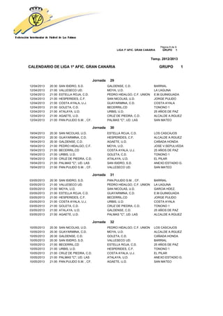 Página 8 de 9
                                                             LIGA 1ª AFIC. GRAN CANARIA    GRUPO 1


                                                                                    Temp. 2012/2013

CALENDARIO DE LIGA 1ª AFIC. GRAN CANARIA                                                  GRUPO           1


                                             Jornada    29
12/04/2013   20:30   SAN ISIDRO, S.D.                  GALDENSE, C.D.                 BARRIAL
12/04/2013   21:00   VALLESECO UD.                     MOYA, U.D.                     LA LAGUNA
12/04/2013   21:00   ESTELLA ROJA, C.D.                PEDRO HIDALGO, C.F. UNION      E.M.GUINIGUADA
12/04/2013   21:00   HESPERIDES, C.F.                  SAN NICOLAS, U.D.              JORGE PULIDO
12/04/2013   21:00   COSTA AYALA, U.J.                 GUAYARMINA, C.D.               COSTA AYALA
12/04/2013   21:00   GOLETA, C.D.                      BECERRIL,CD                    TONONO 1
12/04/2013   21:00   ATALAYA, U.D.                     URBIS, U.D.                    25 AÑOS DE PAZ
12/04/2013   21:00   AGAETE, U.D.                      CRUZ DE PIEDRA, C.D.           ALCALDE A.RGUEZ
12/04/2013   21:00   PAN.PULIDO S.M. , CF.             PALMAS "C", UD. LAS            SAN MATEO

                                             Jornada    30
19/04/2013   20:30   SAN NICOLAS, U.D.                 ESTELLA ROJA, C.D.             LOS CASCAJOS
19/04/2013   20:30   GUAYARMINA, C.D.                  HESPERIDES, C.F.               ALCALDE A.RGUEZ
19/04/2013   20:30   GALDENSE, C.D.                    AGAETE, U.D.                   CAÑADA HONDA
19/04/2013   21:00   PEDRO HIDALGO, C.F.               MOYA, U.D.                     JOSE V.SEPULVEDA
19/04/2013   21:00   BECERRIL,CD                       COSTA AYALA, U.J.              25 AÑOS DE PAZ
19/04/2013   21:00   URBIS, U.D.                       GOLETA, C.D.                   TONONO 1
19/04/2013   21:00   CRUZ DE PIEDRA, C.D.              ATALAYA, U.D.                  EL PILAR
19/04/2013   21:00   PALMAS "C", UD. LAS               SAN ISIDRO, S.D.               ANEXO ESTADIO G.
19/04/2013   21:00   PAN.PULIDO S.M. , CF.             VALLESECO UD.                  SAN MATEO

                                             Jornada    31
03/05/2013   20:30   SAN ISIDRO, S.D.                  PAN.PULIDO S.M. , CF.          BARRIAL
03/05/2013   21:00   VALLESECO UD.                     PEDRO HIDALGO, C.F. UNION      LA LAGUNA
03/05/2013   21:00   MOYA, U.D.                        SAN NICOLAS, U.D.              GARCIA HDEZ.
03/05/2013   21:00   ESTELLA ROJA, C.D.                GUAYARMINA, C.D.               E.M.GUINIGUADA
03/05/2013   21:00   HESPERIDES, C.F.                  BECERRIL,CD                    JORGE PULIDO
03/05/2013   21:00   COSTA AYALA, U.J.                 URBIS, U.D.                    COSTA AYALA
03/05/2013   21:00   GOLETA, C.D.                      CRUZ DE PIEDRA, C.D.           TONONO 1
03/05/2013   21:00   ATALAYA, U.D.                     GALDENSE, C.D.                 25 AÑOS DE PAZ
03/05/2013   21:00   AGAETE, U.D.                      PALMAS "C", UD. LAS            ALCALDE A.RGUEZ

                                             Jornada    32
10/05/2013   20:30   SAN NICOLAS, U.D.                 PEDRO HIDALGO, C.F. UNION      LOS CASCAJOS
10/05/2013   20:30   GUAYARMINA, C.D.                  MOYA, U.D.                     ALCALDE A.RGUEZ
10/05/2013   20:30   GALDENSE, C.D.                    GOLETA, C.D.                   CAÑADA HONDA
10/05/2013   20:30   SAN ISIDRO, S.D.                  VALLESECO UD.                  BARRIAL
10/05/2013   21:00   BECERRIL,CD                       ESTELLA ROJA, C.D.             25 AÑOS DE PAZ
10/05/2013   21:00   URBIS, U.D.                       HESPERIDES, C.F.               TONONO 1
10/05/2013   21:00   CRUZ DE PIEDRA, C.D.              COSTA AYALA, U.J.              EL PILAR
10/05/2013   21:00   PALMAS "C", UD. LAS               ATALAYA, U.D.                  ANEXO ESTADIO G.
10/05/2013   21:00   PAN.PULIDO S.M. , CF.             AGAETE, U.D.                   SAN MATEO
 