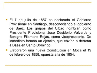 El 7 de julio de 1857 es declarado el Gobierno Provisional en Santiago, desconociendo el gobierno de Báez. Los grupos del Cibao nombran como Presidente Provisional José Desiderio Valverde y Benigno Filomeno Rojas, como vicepresidente. De inmediato forman un ejército, que envían a derrotar a Báez en Santo Domingo.  Elaboraron una nueva Constitución en Moca el 19 de febrero de 1858, opuesta a la de 1854.  