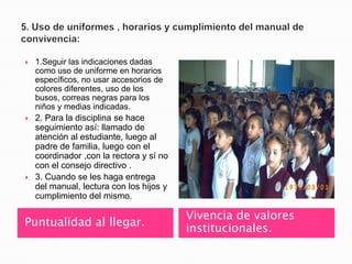    1.Seguir las indicaciones dadas
    como uso de uniforme en horarios
    específicos, no usar accesorios de
    colores diferentes, uso de los
    busos, correas negras para los
    niños y medias indicadas.
   2. Para la disciplina se hace
    seguimiento así: llamado de
    atención al estudiante, luego al
    padre de familia, luego con el
    coordinador ,con la rectora y sí no
    con el consejo directivo .
   3. Cuando se les haga entrega
    del manual, lectura con los hijos y
    cumplimiento del mismo.

                                          Vivencia de valores
Puntualidad al llegar.
                                          institucionales.
 