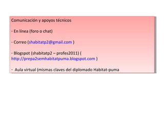 Comunicación y apoyos técnicos En línea (foro o chat) Correo ( [email_address]  ) Blogspot (shabitatp2 – profes2011) ( http://prepa2semhabitatpuma.blogspot.com  ) Aula virtual (mismas claves del diplomado Habitat-puma 