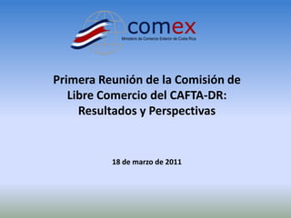 Primera Reunión de la Comisión de
   Libre Comercio del CAFTA-DR:
     Resultados y Perspectivas


          18 de marzo de 2011
 