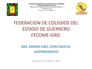 FEDERACION MÉDICA DEL ESTADO DE GUERRERO
                 COLEGIO MEDICO ESTATAL
       AFILIADA A LA FEDERACION DE COLEGIOS MÉDICOS.
                       FUNDADA 1955
                  CIENCIA, SALUD Y PROGRESO.




FEDERACION DE COLEGIOS DEL
   ESTADO DE GUERRERO
       FECOME-GRO.

  DRA. MIRIAN ANEL LOPEZ BASILIO.
          VICEPRESIDENTA

          Acapulco, Gro.; Febrero 2012
 