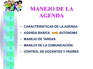 MANEJO DE LA
       AGENDA
• CARACTERISTICAS DE LA AGENDA

• AGENDA BASICA      AUTONOMA

• MANEJO DE TAREAS

• MANEJO DE LA COMUNICACIÓN

• CONTROL DE DOCENTES Y PADRES
 