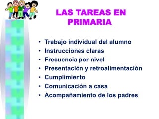 LAS TAREAS EN
         PRIMARIA

•   Trabajo individual del alumno
•   Instrucciones claras
•   Frecuencia por nivel
•   Presentación y retroalimentación
•   Cumplimiento
•   Comunicación a casa
•   Acompañamiento de los padres
 