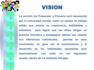 VISION
La sección de Preescolar y Primaria será reconocida
por la comunidad escolar como un equipo de trabajo
sólido que orienta su experiencia, habilidades y
esfuerzos    para lograr que los niños tengan un
proceso formativo y pedagógico óptimo que respeta
sus diferencias individuales,         permite un sano
crecimiento, un goce por el conocimiento y el
desarrollo   de   las   habilidades    necesarias   para
desempeñarse      con    éxito   en     los   siguientes
niveles, dentro de un ambiente bilingüe.
 
