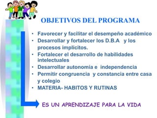 OBJETIVOS DEL PROGRAMA
• Favorecer y facilitar el desempeño académico
• Desarrollar y fortalecer los D.B.A y los
  procesos implícitos.
• Fortalecer el desarrollo de habilidades
  intelectuales
• Desarrollar autonomía e independencia
• Permitir congruencia y constancia entre casa
  y colegio
• MATERIA- HABITOS Y RUTINAS


   ES UN APRENDIZAJE PARA LA VIDA
 