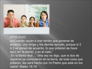 DIOS DIJO: “ Cuando vayan a orar tienen que ponerse de acuerdo, uno dirige y los demás apoyan, porque si 2 ó 3 se ponen de acuerdo, lo que pidieren se hace aquí (en la tierra)  y en el cielo.” En la Biblia dice… ”otra vez os digo, que si dos de vosotros se convinieren en la tierra, de toda cosa que pidieren, les será hecho por mi Padre que está en los cielos” Mateo 18:19 