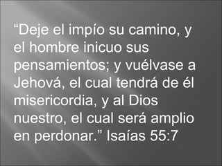 “ Deje el impío su camino, y el hombre inicuo sus pensamientos; y vuélvase a Jehová, el cual tendrá de él misericordia, y al Dios nuestro, el cual será amplio en perdonar.” Isaías 55:7  