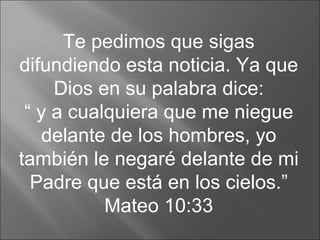 Te pedimos que sigas difundiendo esta noticia. Ya que Dios en su palabra dice: “  y a cualquiera que me niegue delante de los hombres, yo también le negaré delante de mi Padre que está en los cielos.” Mateo 10:33 
