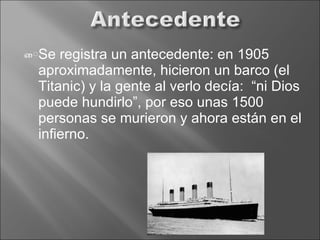 Se registra un antecedente: en 1905 aproximadamente, hicieron un barco (el Titanic) y la gente al verlo decía:  “ni Dios puede hundirlo”, por eso unas 1500 personas se murieron y ahora están en el infierno. 
