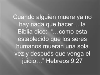 Cuando alguien muere ya no hay nada que hacer… la Biblia dice:  “…como esta establecido que los seres humanos mueran una sola vez y después que venga el juicio…” Hebreos 9:27 