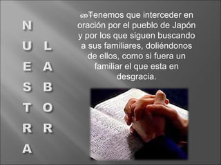 Tenemos que interceder en oración por el pueblo de Japón y por los que siguen buscando a sus familiares, doliéndonos de ellos, como si fuera un familiar el que esta en desgracia. 