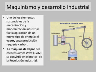 Maquinismo y desarrollo industrial 
• Uno de los elementos 
sustanciales de la 
mecanización y 
modernización industrial 
fue la aplicación de un 
nuevo tipo de energía: el 
vapor, cuya producción 
requería carbón. 
• La máquina de vapor del 
escocés James Watt (1782) 
se convirtió en el motor de 
la Revolución Industrial. 
 