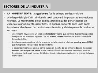 SECTORES DE LA INDUSTRIA 
• LA INDUSTRIA TEXTIL: la algodonera fue la primera en desarrollarse. 
• A lo largo del siglo XVIII la industria textil conocerá importantes innovaciones 
técnicas. La mayor parte de las cuales serán realizadas por artesanos sin 
especiales conocimientos científicos. En apenas cincuenta años unos pocos 
inventos acabarán con herramientas centenarias y abrirán paso a la producción 
en masa. 
– En 1733 John Kay patentó un telar con lanzadera volante que permitía duplicar la capacidad 
de tejido de los artesanos ingleses. Con los nuevos telares aumentó de manera notable la 
demanda de hilo. 
– Ante la nueva demanda de hilo la respuesta sería la máquina hiladora spinning jenny (1774) 
que multiplicaba la capacidad de los hiladores. 
– El paso más importante se dará con la puesta en marcha de los primeros telares mecánicos 
movidos con máquina de vapor. Hacia 1800 una frenética carrera se ha iniciado en Gran 
Bretaña que hará surgir cientos de fábricas donde máquinas movidas con la energía del vapor 
hilan y tejen. 
 