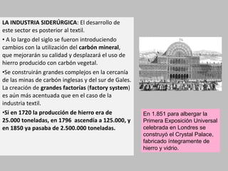 LA INDUSTRIA SIDERÚRGICA: El desarrollo de 
este sector es posterior al textil. 
• A lo largo del siglo se fueron introduciendo 
cambios con la utilización del carbón mineral, 
que mejorarán su calidad y desplazará el uso de 
hierro producido con carbón vegetal. 
•Se construirán grandes complejos en la cercanía 
de las minas de carbón inglesas y del sur de Gales. 
La creación de grandes factorías (factory system) 
es aún más acentuada que en el caso de la 
industria textil. 
•Si en 1720 la producción de hierro era de 
25.000 toneladas, en 1796 ascendía a 125.000, y 
en 1850 ya pasaba de 2.500.000 toneladas. 
En 1.851 para albergar la 
Primera Exposición Universal 
celebrada en Londres se 
construyó el Crystal Palace, 
fabricado íntegramente de 
hierro y vidrio. 
 
