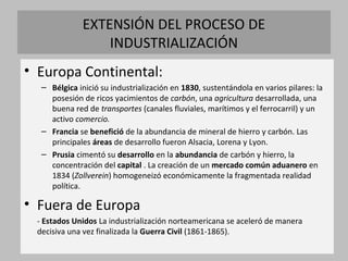 EXTENSIÓN DEL PROCESO DE 
INDUSTRIALIZACIÓN 
• Europa Continental: 
– Bélgica inició su industrialización en 1830, sustentándola en varios pilares: la 
posesión de ricos yacimientos de carbón, una agricultura desarrollada, una 
buena red de transportes (canales fluviales, marítimos y el ferrocarril) y un 
activo comercio. 
– Francia se benefició de la abundancia de mineral de hierro y carbón. Las 
principales áreas de desarrollo fueron Alsacia, Lorena y Lyon. 
– Prusia cimentó su desarrollo en la abundancia de carbón y hierro, la 
concentración del capital . La creación de un mercado común aduanero en 
1834 (Zollverein) homogeneizó económicamente la fragmentada realidad 
política. 
• Fuera de Europa 
- Estados Unidos La industrialización norteamericana se aceleró de manera 
decisiva una vez finalizada la Guerra Civil (1861-1865). 
 