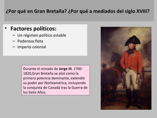 ¿Por qué en Gran Bretaña? ¿Por qué a mediados del siglo XVIII? 
• Factores políticos: 
– Un régimen político estable 
– Poderosa flota 
– Imperio colonial 
Durante el reinado de Jorge III, 1760- 
1820,Gran Bretaña se alzó como la 
primera potencia dominante, extendió 
su poder por Norteamérica, incluyendo 
la conquista de Canadá tras la Guerra de 
los Siete Años. 
 