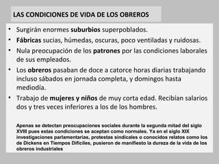 LAS CONDICIONES DE VIDA DE LOS OBREROS 
• Surgirán enormes suburbios superpoblados. 
• Fábricas sucias, húmedas, oscuras, poco ventiladas y ruidosas. 
• Nula preocupación de los patrones por las condiciones laborales 
de sus empleados. 
• Los obreros pasaban de doce a catorce horas diarias trabajando 
incluso sábados en jornada completa, y domingos hasta 
mediodía. 
• Trabajo de mujeres y niños de muy corta edad. Recibían salarios 
dos y tres veces inferiores a los de los hombres. 
Apenas se detectan preocupaciones sociales durante la segunda mitad del siglo 
XVIII pues estas condiciones se aceptan como normales. Ya en el siglo XIX 
investigaciones parlamentarias, protestas sindicales o conocidos relatos como los 
de Dickens en Tiempos Difíciles, pusieron de manifiesto la dureza de la vida de los 
obreros industriales 
 