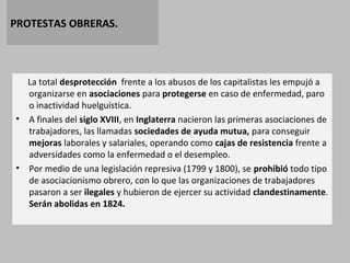 PROTESTAS OBRERAS. 
La total desprotección frente a los abusos de los capitalistas les empujó a 
organizarse en asociaciones para protegerse en caso de enfermedad, paro 
o inactividad huelguística. 
• A finales del siglo XVIII, en Inglaterra nacieron las primeras asociaciones de 
trabajadores, las llamadas sociedades de ayuda mutua, para conseguir 
mejoras laborales y salariales, operando como cajas de resistencia frente a 
adversidades como la enfermedad o el desempleo. 
• Por medio de una legislación represiva (1799 y 1800), se prohibió todo tipo 
de asociacionismo obrero, con lo que las organizaciones de trabajadores 
pasaron a ser ilegales y hubieron de ejercer su actividad clandestinamente. 
Serán abolidas en 1824. 
 