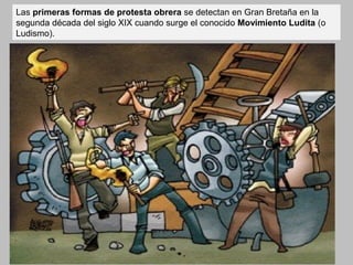 Las primeras formas de protesta obrera se detectan en Gran Bretaña en la 
segunda década del siglo XIX cuando surge el conocido Movimiento Ludita (o 
Ludismo). 
 
