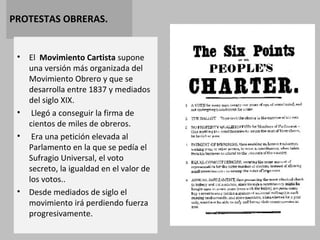 PROTESTAS OBRERAS. 
• El Movimiento Cartista supone 
una versión más organizada del 
Movimiento Obrero y que se 
desarrolla entre 1837 y mediados 
del siglo XIX. 
• Llegó a conseguir la firma de 
cientos de miles de obreros. 
• Era una petición elevada al 
Parlamento en la que se pedía el 
Sufragio Universal, el voto 
secreto, la igualdad en el valor de 
los votos.. 
• Desde mediados de siglo el 
movimiento irá perdiendo fuerza 
progresivamente. 
 