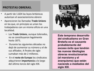 PROTESTAS OBRERAS. 
• A partir de 1.824 las leyes británicas 
autorizan el asociacionismo obrero 
• Aparecieron las llamadas Trade Unions 
en las que, en principio se unían los 
trabajadores con un mismo oficio en una 
localidad. 
– Los Trade Unions, aunque tolerados, 
no se constituyeron legalmente 
hasta 1871. 
– Durante las siguientes décadas no 
dejó de aumentar su número y el de 
sus afiliados. A finales de siglo 
sumaban más de 2 millones. 
– En el resto de Europa los sindicatos 
adquirieron importancia a lo largo 
del último tercio del siglo XIX. 
Este temprano desarrollo 
del sindicalismo en Gran 
Bretaña es el causante 
probablemente del 
escaso éxito que tendrán 
las nuevas ideologías 
obreras revolucionarias 
(el marxismo y el 
anarquismo) que están 
naciendo a mediados del 
siglo XIX. 
