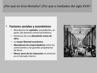 ¿Por qué en Gran Bretaña? ¿Por qué a mediados del siglo XVIII? 
• Factores sociales y económicos 
– Abundancia de capitales, procedentes, en 
parte, del dominio comercial británico. 
– Existencia de una abundante mano de 
obra. 
– La mayor libertad económica. 
– Abundancia de emprendedores entre los 
comerciantes y los grandes propietarios 
de tierra. 
– Menor peso de los impuestos al comercio 
en el mercado interno. 
 