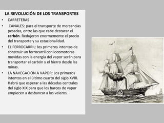 LA REVOLUCIÓN DE LOS TRANSPORTES 
• CARRETERAS 
• CANALES: para el transporte de mercancías 
pesadas, entre las que cabe destacar el 
carbón. Redujeron enormemente el precio 
del transporte y su estacionalidad. 
• EL FERROCARRIL: los primeros intentos de 
construir un ferrocarril con locomotoras 
movidas con la energía del vapor serán para 
transportar el carbón y el hierro desde las 
minas. 
• LA NAVEGACIÓN A VAPOR: Los primeros 
intentos en el último cuarto del siglo XVIII. 
Habrá que esperar a las décadas centrales 
del siglo XIX para que los barcos de vapor 
empiecen a desbancar a los veleros. 
 