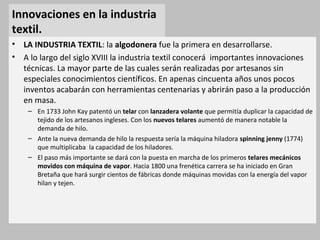 Innovaciones en la industria
textil.
• LA INDUSTRIA TEXTIL: la algodonera fue la primera en desarrollarse.
• A lo largo del siglo XVIII la industria textil conocerá importantes innovaciones
técnicas. La mayor parte de las cuales serán realizadas por artesanos sin
especiales conocimientos científicos. En apenas cincuenta años unos pocos
inventos acabarán con herramientas centenarias y abrirán paso a la producción
en masa.
– En 1733 John Kay patentó un telar con lanzadera volante que permitía duplicar la capacidad de
tejido de los artesanos ingleses. Con los nuevos telares aumentó de manera notable la
demanda de hilo.
– Ante la nueva demanda de hilo la respuesta sería la máquina hiladora spinning jenny (1774)
que multiplicaba la capacidad de los hiladores.
– El paso más importante se dará con la puesta en marcha de los primeros telares mecánicos
movidos con máquina de vapor. Hacia 1800 una frenética carrera se ha iniciado en Gran
Bretaña que hará surgir cientos de fábricas donde máquinas movidas con la energía del vapor
hilan y tejen.
 