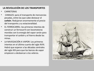 LA REVOLUCIÓN DE LOS TRANSPORTES
• CARRETERAS
• CANALES: para el transporte de mercancías
pesadas, entre las que cabe destacar el
carbón. Redujeron enormemente el precio
del transporte y su estacionalidad.
• EL FERROCARRIL: los primeros intentos de
construir un ferrocarril con locomotoras
movidas con la energía del vapor serán para
transportar el carbón y el hierro desde las
minas.
• LA NAVEGACIÓN A VAPOR: Los primeros
intentos en el último cuarto del siglo XVIII.
Habrá que esperar a las décadas centrales
del siglo XIX para que los barcos de vapor
empiecen a desbancar a los veleros.
 