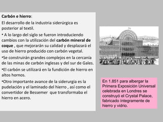 Carbón e hierro:
El desarrollo de la industria siderúrgica es
posterior al textil.
• A lo largo del siglo se fueron introduciendo
cambios con la utilización del carbón mineral de
coque , que mejorarán su calidad y desplazará el
uso de hierro producido con carbón vegetal.
•Se construirán grandes complejos en la cercanía
de las minas de carbón inglesas y del sur de Gales.
•El carbón se utilizará en la fundición de hierro en
altos hornos.
•Otro importante avance de la siderurgia es la
pudelación y el laminado del hierro , así como el
convertidor de Bessemer que transformaba el
hierro en acero.
En 1.851 para albergar la
Primera Exposición Universal
celebrada en Londres se
construyó el Crystal Palace,
fabricado íntegramente de
hierro y vidrio.
 