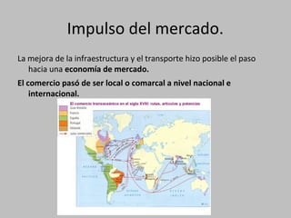 Impulso del mercado.
La mejora de la infraestructura y el transporte hizo posible el paso
hacia una economía de mercado.
El comercio pasó de ser local o comarcal a nivel nacional e
internacional.
 