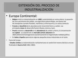 EXTENSIÓN DEL PROCESO DE
INDUSTRIALIZACIÓN
• Europa Continental:
– Bélgica inició su industrialización en 1830, sustentándola en varios pilares: la posesión
de ricos yacimientos de carbón, una agricultura desarrollada, una buena red
de transportes (canales fluviales, marítimos y el ferrocarril) y un activo comercio.
– Francia se benefició de la abundancia de mineral de hierro y carbón. Las
principales áreas de desarrollo fueron Alsacia, Lorena y Lyon.
– Prusia cimentó su desarrollo en la abundancia de carbón y hierro, la concentración
del capital . La creación de un mercado común aduanero en
1834 (Zollverein) homogeneizó económicamente la fragmentada realidad política.
– En Italia y España aparecieron algunas pequeñas áreas industriales en el norte.
• Fuera de Europa
- Estados Unidos La industrialización norteamericana se aceleró de manera decisiva una vez
finalizada la Guerra Civil (1861-1865).
 