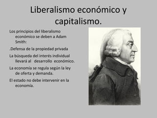 Liberalismo económico y
capitalismo.
Los principios del liberalismo
económico se deben a Adam
Smith:
.Defensa de la propiedad privada
La búsqueda del interés individual
llevará al desarrollo económico.
La economía se regula según la ley
de oferta y demanda.
El estado no debe intervenir en la
economía.
 