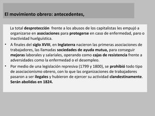 El movimiento obrero: antecedentes,
La total desprotección frente a los abusos de los capitalistas les empujó a
organizarse en asociaciones para protegerse en caso de enfermedad, paro o
inactividad huelguística.
• A finales del siglo XVIII, en Inglaterra nacieron las primeras asociaciones de
trabajadores, las llamadas sociedades de ayuda mutua, para conseguir
mejoras laborales y salariales, operando como cajas de resistencia frente a
adversidades como la enfermedad o el desempleo.
• Por medio de una legislación represiva (1799 y 1800), se prohibió todo tipo
de asociacionismo obrero, con lo que las organizaciones de trabajadores
pasaron a ser ilegales y hubieron de ejercer su actividad clandestinamente.
Serán abolidas en 1824.
 