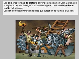 Las primeras formas de protesta obrera se detectan en Gran Bretaña en
la segunda década del siglo XIX cuando surge el conocido Movimiento
Ludita (o Ludismo).
Consistía en destruir máquinas a las que culpaban de su mala situación.
 