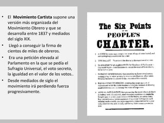 • El Movimiento Cartista supone una
versión más organizada del
Movimiento Obrero y que se
desarrolla entre 1837 y mediados
del siglo XIX.
• Llegó a conseguir la firma de
cientos de miles de obreros.
• Era una petición elevada al
Parlamento en la que se pedía el
Sufragio Universal, el voto secreto,
la igualdad en el valor de los votos..
• Desde mediados de siglo el
movimiento irá perdiendo fuerza
progresivamente.
 