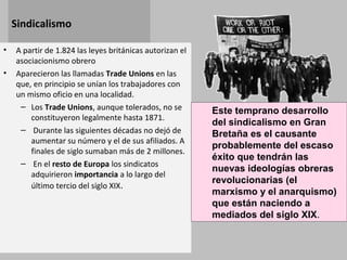Sindicalismo
• A partir de 1.824 las leyes británicas autorizan el
asociacionismo obrero
• Aparecieron las llamadas Trade Unions en las
que, en principio se unían los trabajadores con
un mismo oficio en una localidad.
– Los Trade Unions, aunque tolerados, no se
constituyeron legalmente hasta 1871.
– Durante las siguientes décadas no dejó de
aumentar su número y el de sus afiliados. A
finales de siglo sumaban más de 2 millones.
– En el resto de Europa los sindicatos
adquirieron importancia a lo largo del
último tercio del siglo XIX.
Este temprano desarrollo
del sindicalismo en Gran
Bretaña es el causante
probablemente del escaso
éxito que tendrán las
nuevas ideologías obreras
revolucionarias (el
marxismo y el anarquismo)
que están naciendo a
mediados del siglo XIX.
 