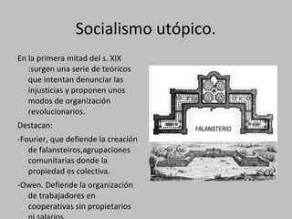 Socialismo utópico.
En la primera mitad del s. XIX
:surgen una serie de teóricos
que intentan denunciar las
injusticias y proponen unos
modos de organización
revolucionarios.
Destacan:
-Fourier, que defiende la creación
de falansteiros,agrupaciones
comunitarias donde la
propiedad es colectiva.
-Owen. Defiende la organización
de trabajadores en
cooperativas sin propietarios
 