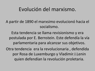 Evolución del marxismo.
A partir de 1890 el marxsimo evolucionó hacia el
socialismo.
Esta tendencia se llama revisionismo y era
postulada por E. Bernstein. Este defendía la vía
parlamentaria para alcanzar sus objetivos.
Otra tendencia era la revolucionaria , defendida
por Rosa de Luxemburgo y Vladimir.I.Lenin
quien defendían la revolución proletaria.
 